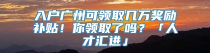 入户广州可领取几万奖励补贴！你领取了吗？「人才汇进」