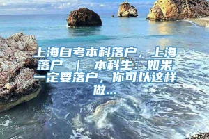 上海自考本科落户，上海落户 ｜ 本科生：如果一定要落户，你可以这样做...