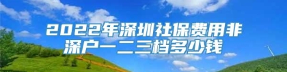 2022年深圳社保费用非深户一二三档多少钱