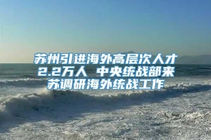 苏州引进海外高层次人才2.2万人 中央统战部来苏调研海外统战工作