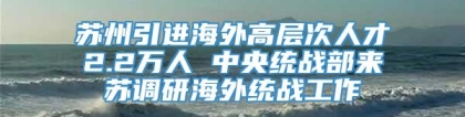 苏州引进海外高层次人才2.2万人 中央统战部来苏调研海外统战工作