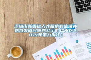 深圳市新引进人才租房和生活补贴拟发放名单的公示（福田区2021年第九批次）