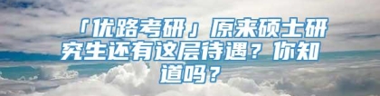 「优路考研」原来硕士研究生还有这层待遇？你知道吗？