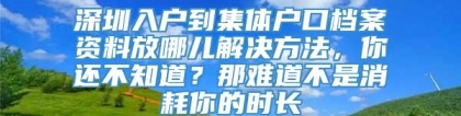 深圳入户到集体户口档案资料放哪儿解决方法，你还不知道？那难道不是消耗你的时长