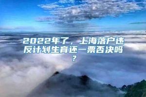 2022年了，上海落户违反计划生育还一票否决吗？