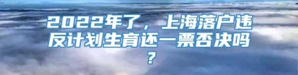 2022年了，上海落户违反计划生育还一票否决吗？