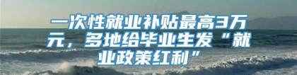 一次性就业补贴最高3万元，多地给毕业生发“就业政策红利”