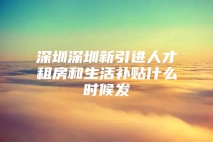 深圳深圳新引进人才租房和生活补贴什么时候发