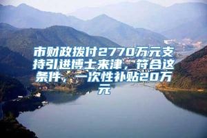 市财政拨付2770万元支持引进博士来津，符合这条件，一次性补贴20万元