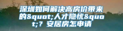 深圳如何解决高房价带来的"人才隐忧"？安居房怎申请