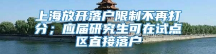 上海放开落户限制不再打分；应届研究生可在试点区直接落户