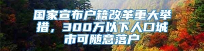 国家宣布户籍改革重大举措，300万以下人口城市可随意落户