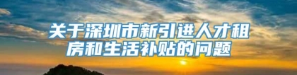 关于深圳市新引进人才租房和生活补贴的问题