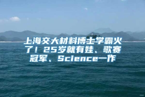 上海交大材料博士学霸火了！25岁就有娃、歌赛冠军、Science一作