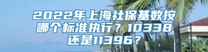 2022年上海社保基数按哪个标准执行？10338还是11396？