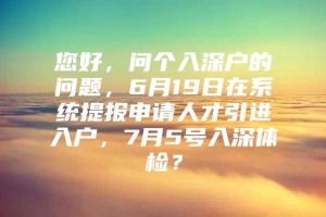 您好，问个入深户的问题，6月19日在系统提报申请人才引进入户，7月5号入深体检？