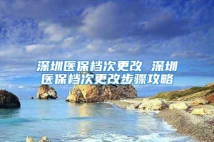 深圳医保档次更改 深圳医保档次更改步骤攻略