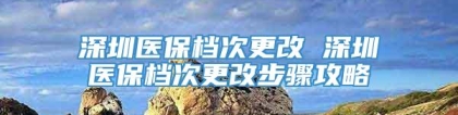 深圳医保档次更改 深圳医保档次更改步骤攻略