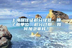 上海居住证积分续签，换了新单位，积分过期，如何加急审核？