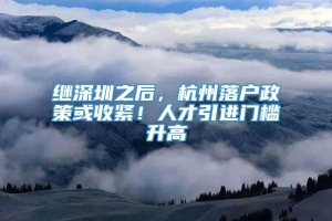 继深圳之后，杭州落户政策或收紧！人才引进门槛升高