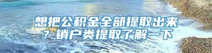 想把公积金全部提取出来？销户类提取了解一下