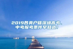 2019各类户籍深圳高考、中考报考条件早知道！