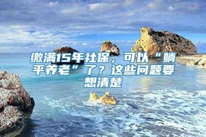 缴满15年社保，可以“躺平养老”了？这些问题要想清楚