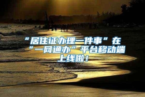 “居住证办理一件事”在“一网通办”平台移动端上线啦！