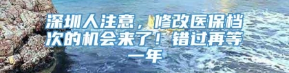 深圳人注意，修改医保档次的机会来了！错过再等一年