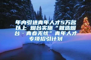 年内引进青年人才5万名以上 烟台实施“就选烟台·青春无忧”青年人才专项招引计划