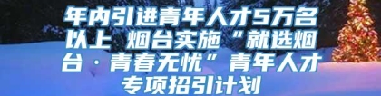 年内引进青年人才5万名以上 烟台实施“就选烟台·青春无忧”青年人才专项招引计划