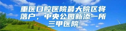 重医口腔医院最大院区将落户，中央公园新添一所三甲医院