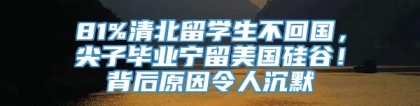 81%清北留学生不回国，尖子毕业宁留美国硅谷！背后原因令人沉默