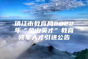 镇江市教育局2022年“金山英才”教育领军人才引进公告