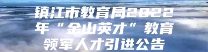 镇江市教育局2022年“金山英才”教育领军人才引进公告