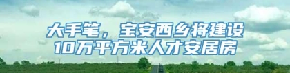 大手笔，宝安西乡将建设10万平方米人才安居房