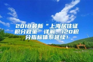 2018最新“上海居住证积分政策”详解，120积分指标体系延续！