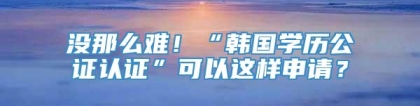 没那么难！“韩国学历公证认证”可以这样申请？