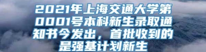 2021年上海交通大学第0001号本科新生录取通知书今发出，首批收到的是强基计划新生