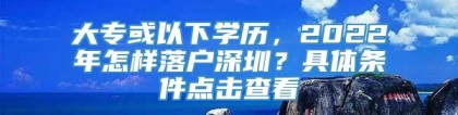 大专或以下学历，2022年怎样落户深圳？具体条件点击查看