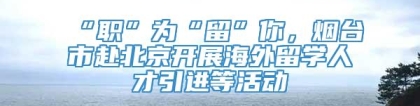 “职”为“留”你，烟台市赴北京开展海外留学人才引进等活动